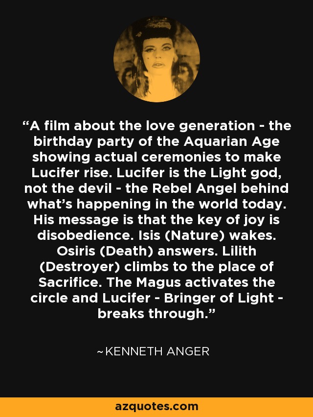 A film about the love generation - the birthday party of the Aquarian Age showing actual ceremonies to make Lucifer rise. Lucifer is the Light god, not the devil - the Rebel Angel behind what's happening in the world today. His message is that the key of joy is disobedience. Isis (Nature) wakes. Osiris (Death) answers. Lilith (Destroyer) climbs to the place of Sacrifice. The Magus activates the circle and Lucifer - Bringer of Light - breaks through. - Kenneth Anger