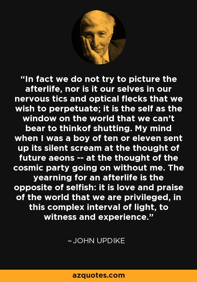 In fact we do not try to picture the afterlife, nor is it our selves in our nervous tics and optical flecks that we wish to perpetuate; it is the self as the window on the world that we can't bear to thinkof shutting. My mind when I was a boy of ten or eleven sent up its silent scream at the thought of future aeons -- at the thought of the cosmic party going on without me. The yearning for an afterlife is the opposite of selfish: it is love and praise of the world that we are privileged, in this complex interval of light, to witness and experience. - John Updike