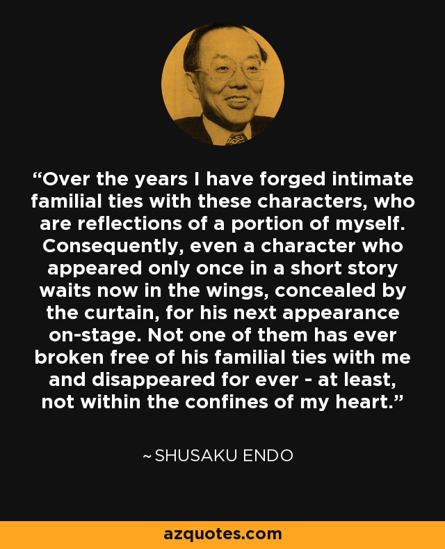 Over the years I have forged intimate familial ties with these characters, who are reflections of a portion of myself. Consequently, even a character who appeared only once in a short story waits now in the wings, concealed by the curtain, for his next appearance on-stage. Not one of them has ever broken free of his familial ties with me and disappeared for ever - at least, not within the confines of my heart. - Shusaku Endo