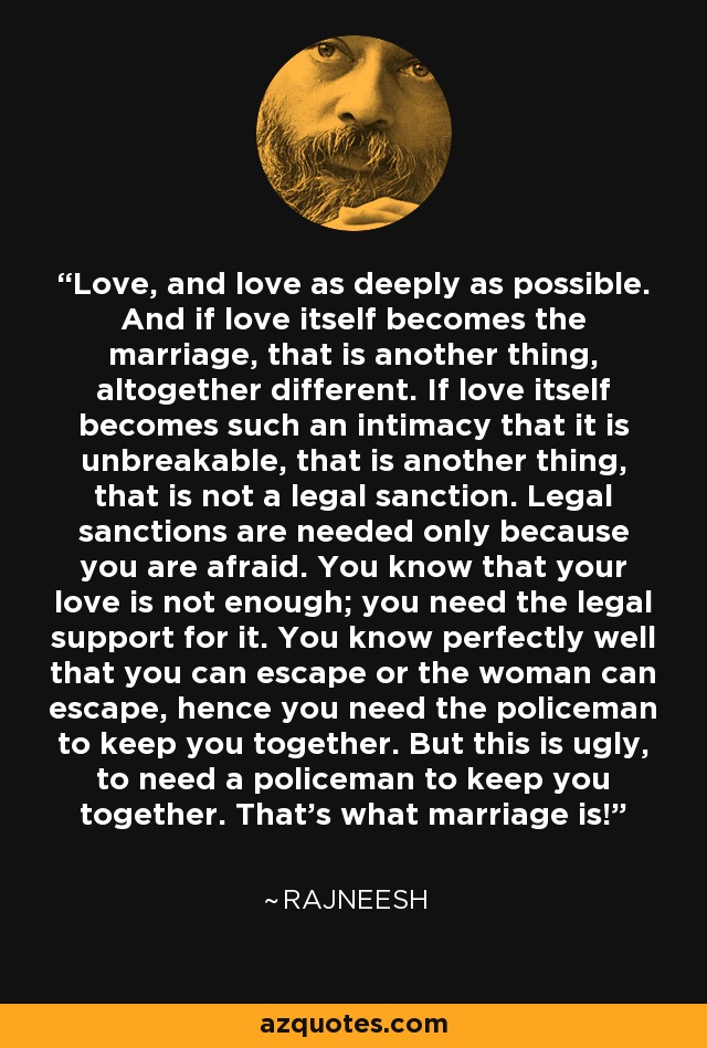 Love, and love as deeply as possible. And if love itself becomes the marriage, that is another thing, altogether different. If love itself becomes such an intimacy that it is unbreakable, that is another thing, that is not a legal sanction. Legal sanctions are needed only because you are afraid. You know that your love is not enough; you need the legal support for it. You know perfectly well that you can escape or the woman can escape, hence you need the policeman to keep you together. But this is ugly, to need a policeman to keep you together. That's what marriage is! - Rajneesh