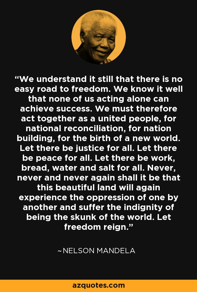 We understand it still that there is no easy road to freedom. We know it well that none of us acting alone can achieve success. We must therefore act together as a united people, for national reconciliation, for nation building, for the birth of a new world. Let there be justice for all. Let there be peace for all. Let there be work, bread, water and salt for all. Never, never and never again shall it be that this beautiful land will again experience the oppression of one by another and suffer the indignity of being the skunk of the world. Let freedom reign. - Nelson Mandela