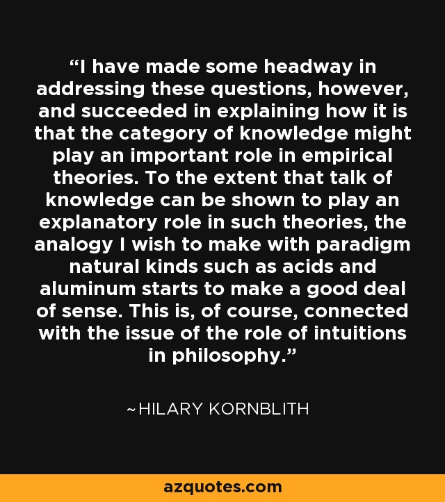 I have made some headway in addressing these questions, however, and succeeded in explaining how it is that the category of knowledge might play an important role in empirical theories. To the extent that talk of knowledge can be shown to play an explanatory role in such theories, the analogy I wish to make with paradigm natural kinds such as acids and aluminum starts to make a good deal of sense. This is, of course, connected with the issue of the role of intuitions in philosophy. - Hilary Kornblith