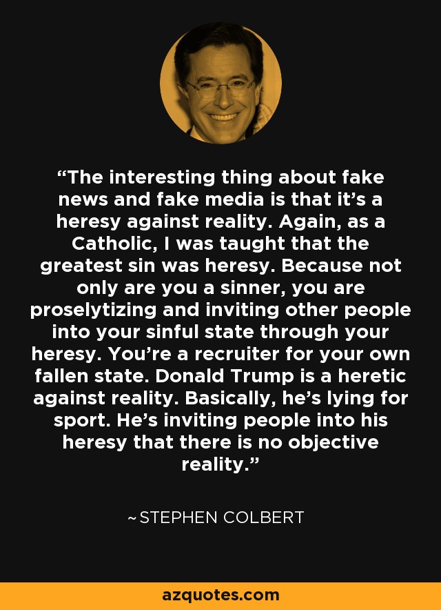 The interesting thing about fake news and fake media is that it's a heresy against reality. Again, as a Catholic, I was taught that the greatest sin was heresy. Because not only are you a sinner, you are proselytizing and inviting other people into your sinful state through your heresy. You're a recruiter for your own fallen state. Donald Trump is a heretic against reality. Basically, he's lying for sport. He's inviting people into his heresy that there is no objective reality. - Stephen Colbert