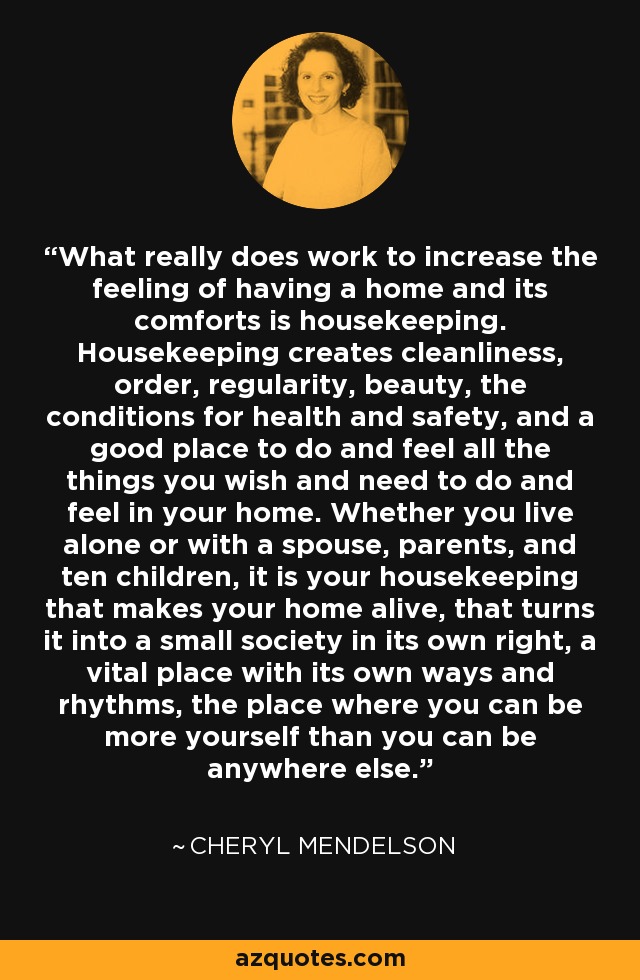 What really does work to increase the feeling of having a home and its comforts is housekeeping. Housekeeping creates cleanliness, order, regularity, beauty, the conditions for health and safety, and a good place to do and feel all the things you wish and need to do and feel in your home. Whether you live alone or with a spouse, parents, and ten children, it is your housekeeping that makes your home alive, that turns it into a small society in its own right, a vital place with its own ways and rhythms, the place where you can be more yourself than you can be anywhere else. - Cheryl Mendelson