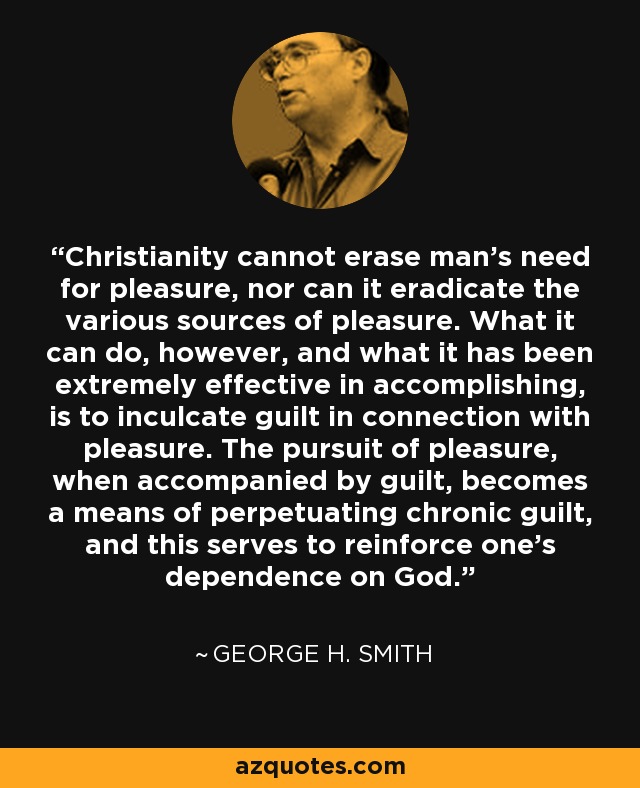 Christianity cannot erase man's need for pleasure, nor can it eradicate the various sources of pleasure. What it can do, however, and what it has been extremely effective in accomplishing, is to inculcate guilt in connection with pleasure. The pursuit of pleasure, when accompanied by guilt, becomes a means of perpetuating chronic guilt, and this serves to reinforce one's dependence on God. - George H. Smith