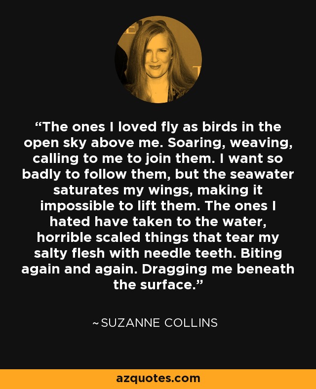 The ones I loved fly as birds in the open sky above me. Soaring, weaving, calling to me to join them. I want so badly to follow them, but the seawater saturates my wings, making it impossible to lift them. The ones I hated have taken to the water, horrible scaled things that tear my salty flesh with needle teeth. Biting again and again. Dragging me beneath the surface. - Suzanne Collins