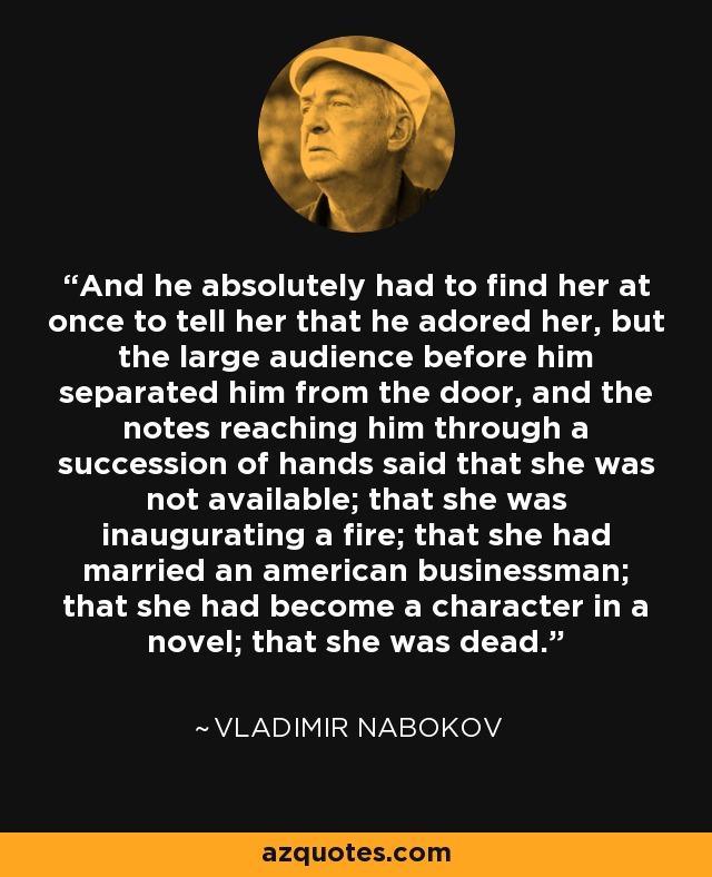 And he absolutely had to find her at once to tell her that he adored her, but the large audience before him separated him from the door, and the notes reaching him through a succession of hands said that she was not available; that she was inaugurating a fire; that she had married an american businessman; that she had become a character in a novel; that she was dead. - Vladimir Nabokov