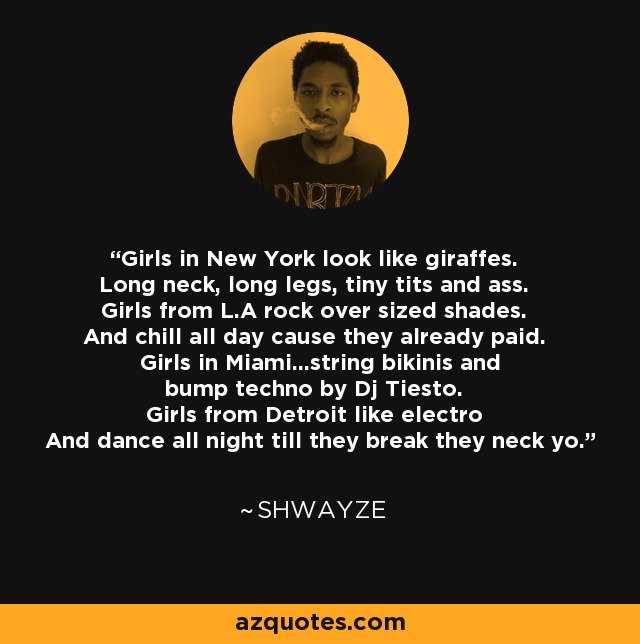 Girls in New York look like giraffes. Long neck, long legs, tiny tits and ass. Girls from L.A rock over sized shades. And chill all day cause they already paid. Girls in Miami...string bikinis and bump techno by Dj Tiesto. Girls from Detroit like electro And dance all night till they break they neck yo. - Shwayze
