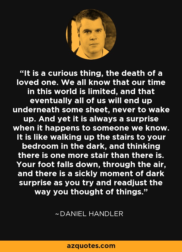 It is a curious thing, the death of a loved one. We all know that our time in this world is limited, and that eventually all of us will end up underneath some sheet, never to wake up. And yet it is always a surprise when it happens to someone we know. It is like walking up the stairs to your bedroom in the dark, and thinking there is one more stair than there is. Your foot falls down, through the air, and there is a sickly moment of dark surprise as you try and readjust the way you thought of things. - Daniel Handler