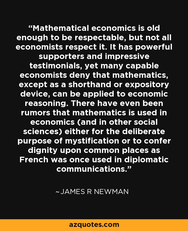 Mathematical economics is old enough to be respectable, but not all economists respect it. It has powerful supporters and impressive testimonials, yet many capable economists deny that mathematics, except as a shorthand or expository device, can be applied to economic reasoning. There have even been rumors that mathematics is used in economics (and in other social sciences) either for the deliberate purpose of mystification or to confer dignity upon common places as French was once used in diplomatic communications. - James R Newman