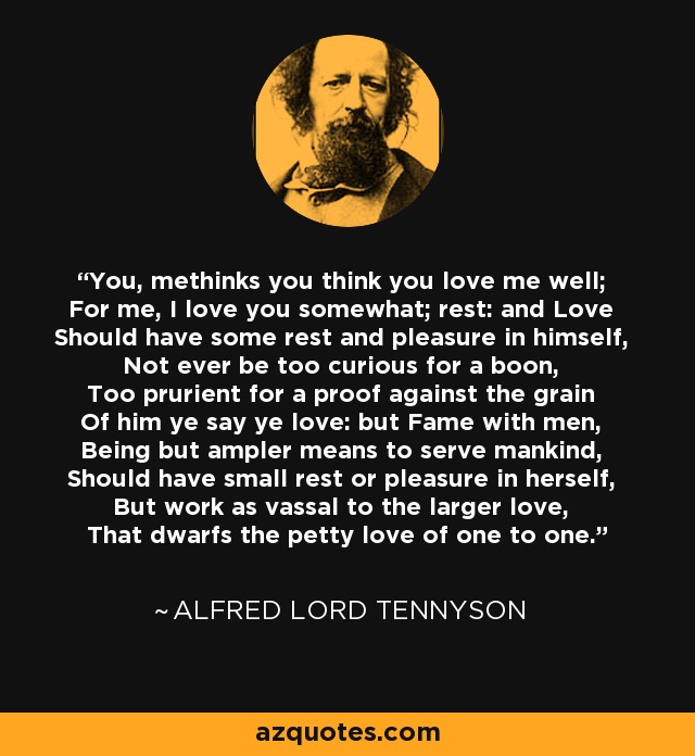 You, methinks you think you love me well; For me, I love you somewhat; rest: and Love Should have some rest and pleasure in himself, Not ever be too curious for a boon, Too prurient for a proof against the grain Of him ye say ye love: but Fame with men, Being but ampler means to serve mankind, Should have small rest or pleasure in herself, But work as vassal to the larger love, That dwarfs the petty love of one to one. - Alfred Lord Tennyson