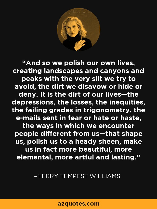 And so we polish our own lives, creating landscapes and canyons and peaks with the very silt we try to avoid, the dirt we disavow or hide or deny. It is the dirt of our lives—the depressions, the losses, the inequities, the failing grades in trigonometry, the e-mails sent in fear or hate or haste, the ways in which we encounter people different from us—that shape us, polish us to a heady sheen, make us in fact more beautiful, more elemental, more artful and lasting. - Terry Tempest Williams