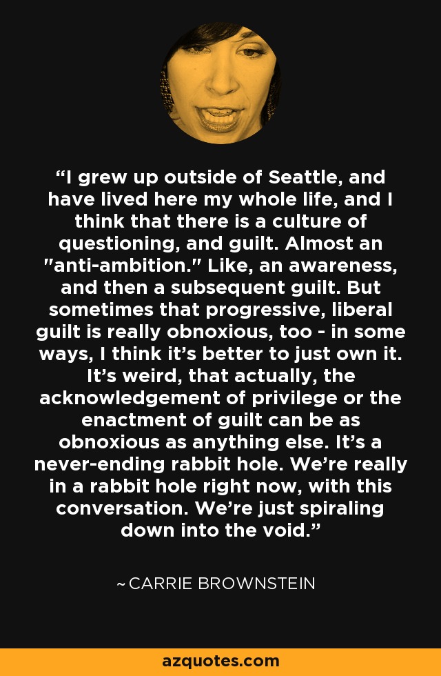 I grew up outside of Seattle, and have lived here my whole life, and I think that there is a culture of questioning, and guilt. Almost an 