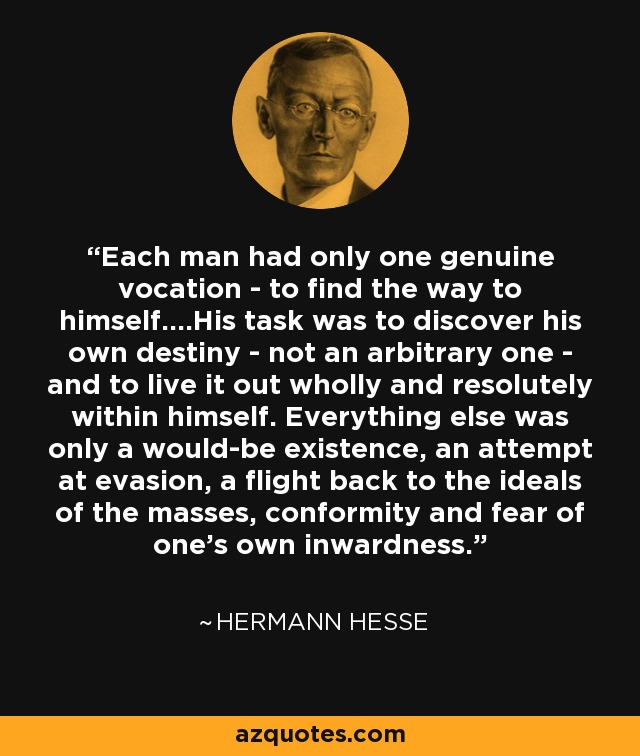 Each man had only one genuine vocation - to find the way to himself....His task was to discover his own destiny - not an arbitrary one - and to live it out wholly and resolutely within himself. Everything else was only a would-be existence, an attempt at evasion, a flight back to the ideals of the masses, conformity and fear of one's own inwardness. - Hermann Hesse