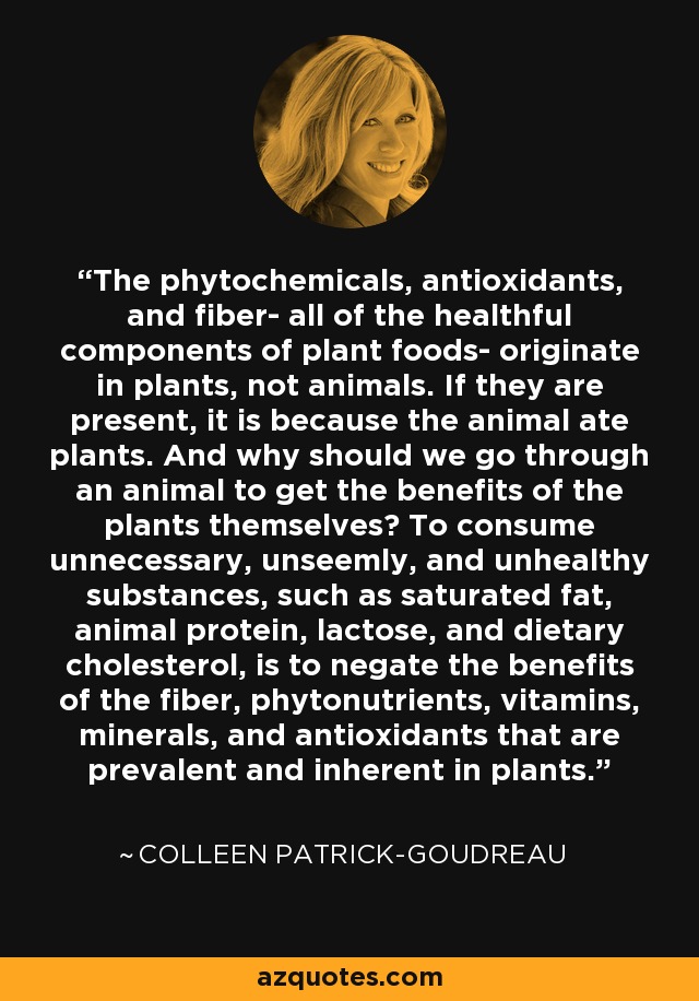 The phytochemicals, antioxidants, and fiber- all of the healthful components of plant foods- originate in plants, not animals. If they are present, it is because the animal ate plants. And why should we go through an animal to get the benefits of the plants themselves? To consume unnecessary, unseemly, and unhealthy substances, such as saturated fat, animal protein, lactose, and dietary cholesterol, is to negate the benefits of the fiber, phytonutrients, vitamins, minerals, and antioxidants that are prevalent and inherent in plants. - Colleen Patrick-Goudreau