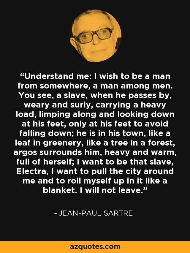 Understand me: I wish to be a man from somewhere, a man among men. You see, a slave, when he passes by, weary and surly, carrying a heavy load, limping along and looking down at his feet, only at his feet to avoid falling down; he is in his town, like a leaf in greenery, like a tree in a forest, argos surrounds him, heavy and warm, full of herself; I want to be that slave, Electra, I want to pull the city around me and to roll myself up in it like a blanket. I will not leave. - Jean-Paul Sartre