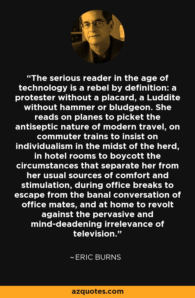 The serious reader in the age of technology is a rebel by definition: a protester without a placard, a Luddite without hammer or bludgeon. She reads on planes to picket the antiseptic nature of modern travel, on commuter trains to insist on individualism in the midst of the herd, in hotel rooms to boycott the circumstances that separate her from her usual sources of comfort and stimulation, during office breaks to escape from the banal conversation of office mates, and at home to revolt against the pervasive and mind-deadening irrelevance of television. - Eric Burns