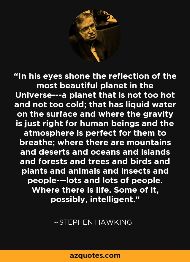 In his eyes shone the reflection of the most beautiful planet in the Universe---a planet that is not too hot and not too cold; that has liquid water on the surface and where the gravity is just right for human beings and the atmosphere is perfect for them to breathe; where there are mountains and deserts and oceans and islands and forests and trees and birds and plants and animals and insects and people---lots and lots of people. Where there is life. Some of it, possibly, intelligent. - Stephen Hawking