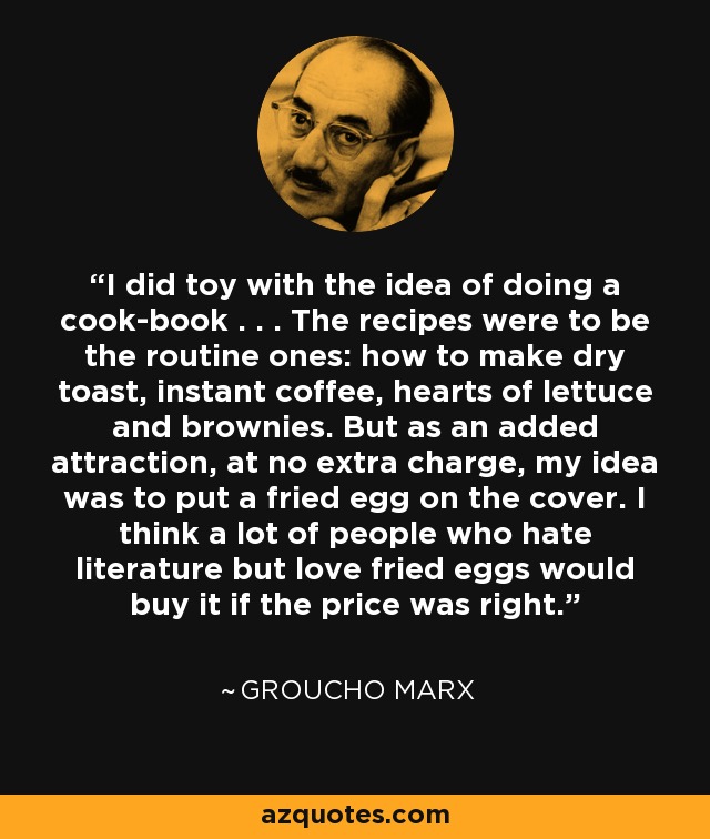 I did toy with the idea of doing a cook-book . . . The recipes were to be the routine ones: how to make dry toast, instant coffee, hearts of lettuce and brownies. But as an added attraction, at no extra charge, my idea was to put a fried egg on the cover. I think a lot of people who hate literature but love fried eggs would buy it if the price was right. - Groucho Marx