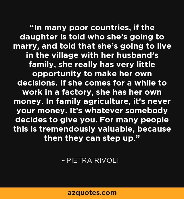 In many poor countries, if the daughter is told who she's going to marry, and told that she's going to live in the village with her husband's family, she really has very little opportunity to make her own decisions. If she comes for a while to work in a factory, she has her own money. In family agriculture, it's never your money. It's whatever somebody decides to give you. For many people this is tremendously valuable, because then they can step up. - Pietra Rivoli