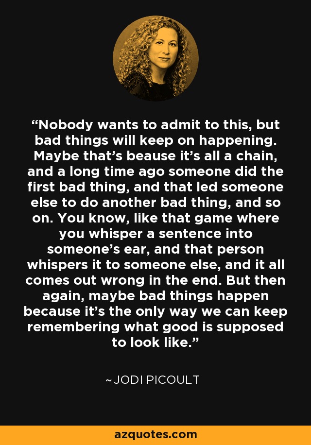 Nobody wants to admit to this, but bad things will keep on happening. Maybe that's beause it's all a chain, and a long time ago someone did the first bad thing, and that led someone else to do another bad thing, and so on. You know, like that game where you whisper a sentence into someone's ear, and that person whispers it to someone else, and it all comes out wrong in the end. But then again, maybe bad things happen because it's the only way we can keep remembering what good is supposed to look like. - Jodi Picoult