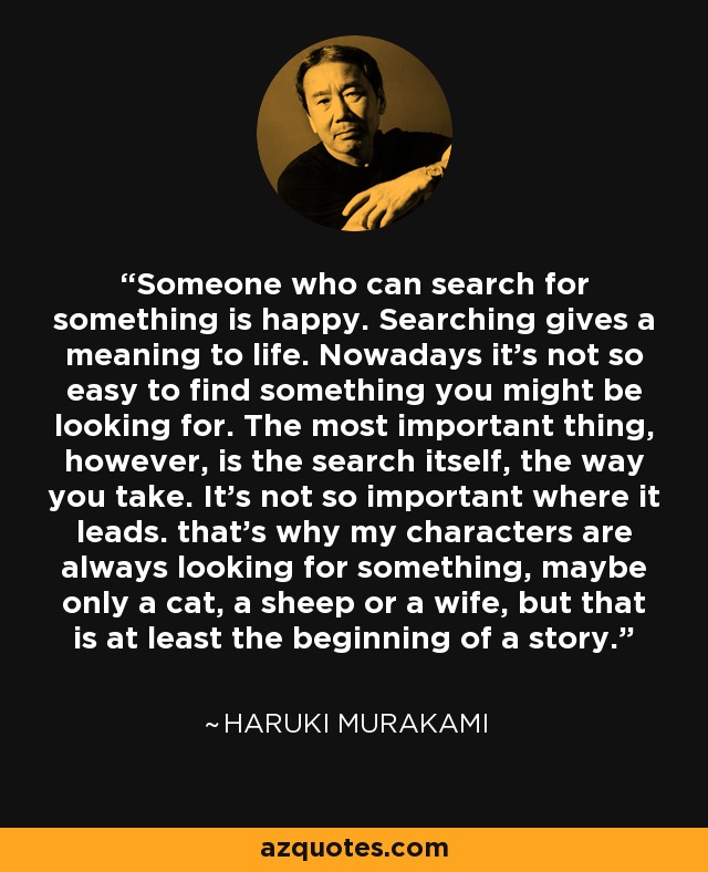 Someone who can search for something is happy. Searching gives a meaning to life. Nowadays it’s not so easy to find something you might be looking for. The most important thing, however, is the search itself, the way you take. It’s not so important where it leads. that’s why my characters are always looking for something, maybe only a cat, a sheep or a wife, but that is at least the beginning of a story. - Haruki Murakami