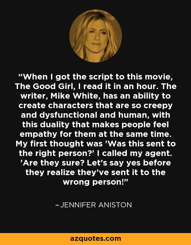 When I got the script to this movie, The Good Girl, I read it in an hour. The writer, Mike White, has an ability to create characters that are so creepy and dysfunctional and human, with this duality that makes people feel empathy for them at the same time. My first thought was 'Was this sent to the right person?' I called my agent. 'Are they sure? Let's say yes before they realize they've sent it to the wrong person!' - Jennifer Aniston