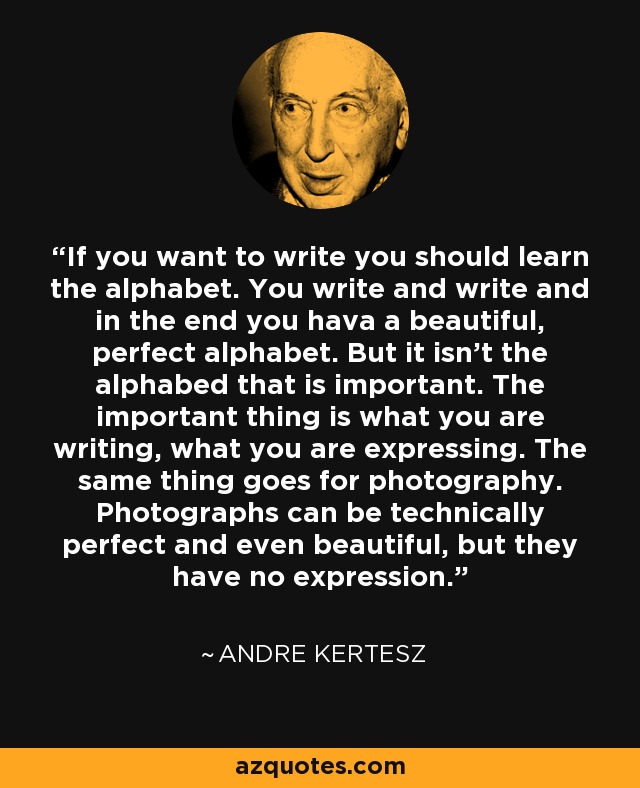 If you want to write you should learn the alphabet. You write and write and in the end you hava a beautiful, perfect alphabet. But it isn’t the alphabed that is important. The important thing is what you are writing, what you are expressing. The same thing goes for photography. Photographs can be technically perfect and even beautiful, but they have no expression. - Andre Kertesz