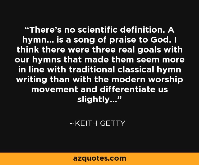 There's no scientific definition. A hymn... is a song of praise to God. I think there were three real goals with our hymns that made them seem more in line with traditional classical hymn writing than with the modern worship movement and differentiate us slightly... - Keith Getty