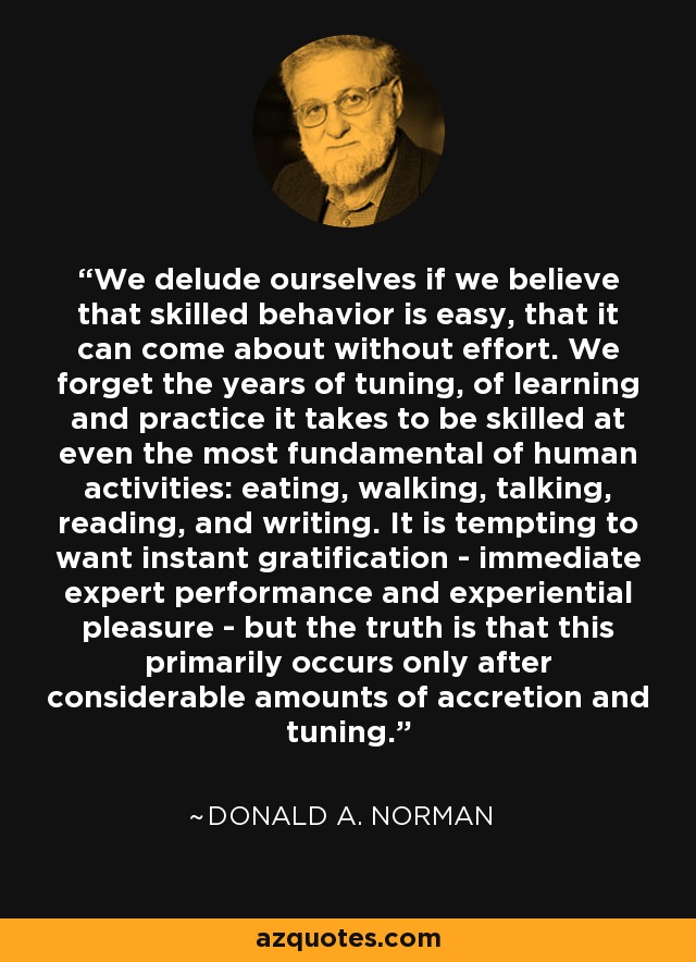 We delude ourselves if we believe that skilled behavior is easy, that it can come about without effort. We forget the years of tuning, of learning and practice it takes to be skilled at even the most fundamental of human activities: eating, walking, talking, reading, and writing. It is tempting to want instant gratification - immediate expert performance and experiential pleasure - but the truth is that this primarily occurs only after considerable amounts of accretion and tuning. - Donald A. Norman