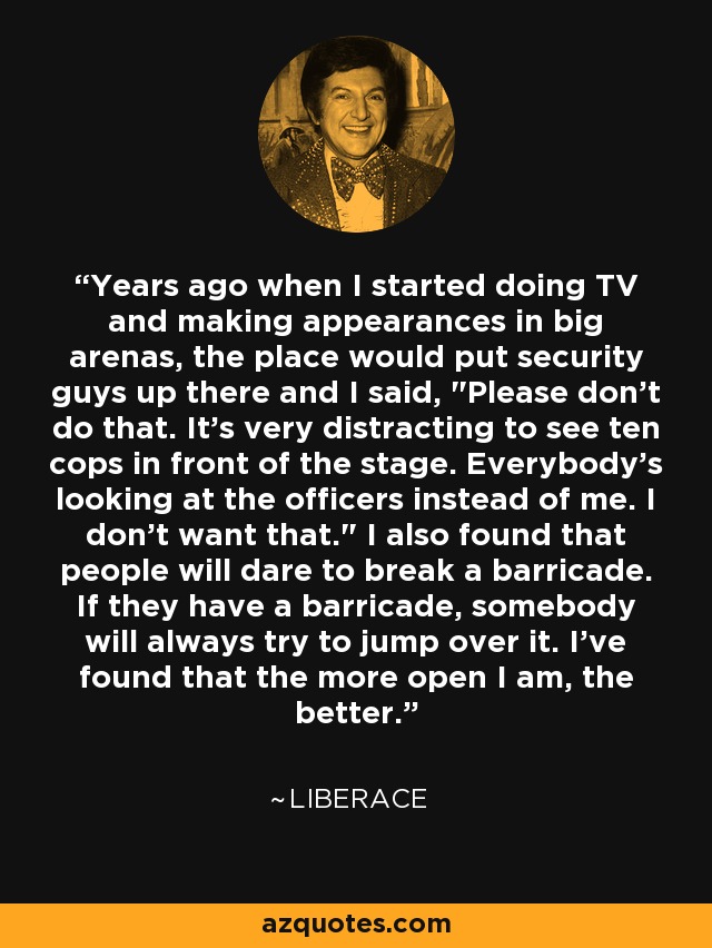 Years ago when I started doing TV and making appearances in big arenas, the place would put security guys up there and I said, 