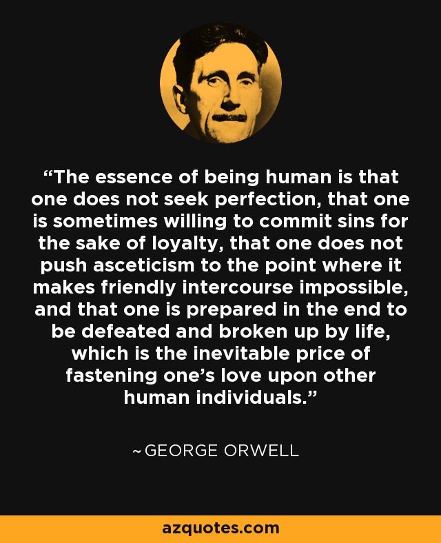 The essence of being human is that one does not seek perfection, that one is sometimes willing to commit sins for the sake of loyalty, that one does not push asceticism to the point where it makes friendly intercourse impossible, and that one is prepared in the end to be defeated and broken up by life, which is the inevitable price of fastening one's love upon other human individuals. - George Orwell