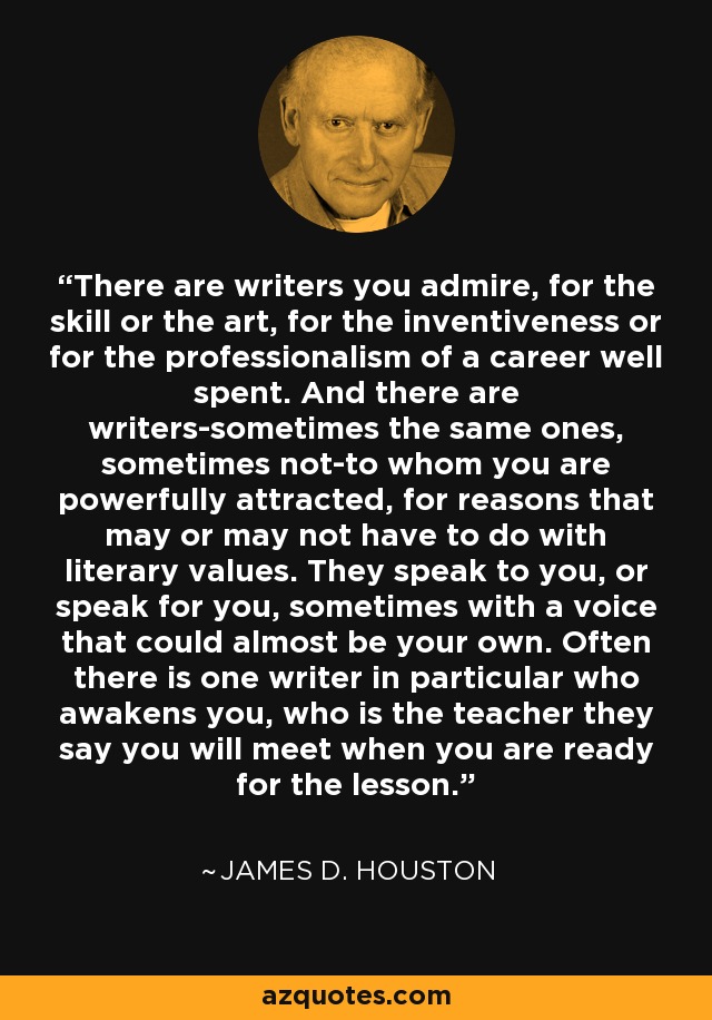 There are writers you admire, for the skill or the art, for the inventiveness or for the professionalism of a career well spent. And there are writers-sometimes the same ones, sometimes not-to whom you are powerfully attracted, for reasons that may or may not have to do with literary values. They speak to you, or speak for you, sometimes with a voice that could almost be your own. Often there is one writer in particular who awakens you, who is the teacher they say you will meet when you are ready for the lesson. - James D. Houston