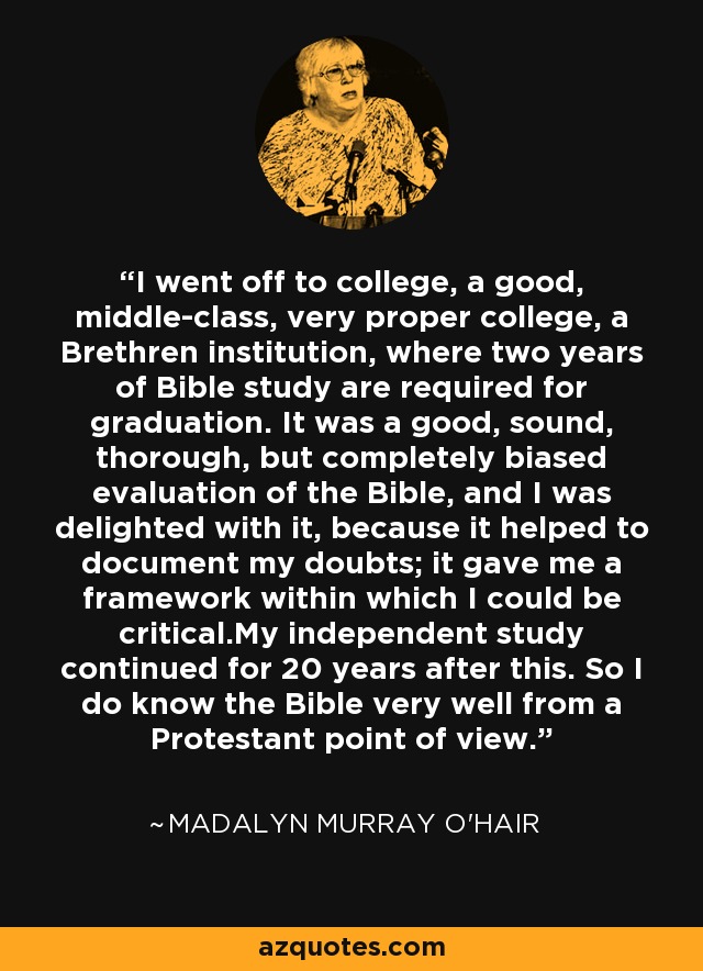 I went off to college, a good, middle-class, very proper college, a Brethren institution, where two years of Bible study are required for graduation. It was a good, sound, thorough, but completely biased evaluation of the Bible, and I was delighted with it, because it helped to document my doubts; it gave me a framework within which I could be critical.My independent study continued for 20 years after this. So I do know the Bible very well from a Protestant point of view. - Madalyn Murray O'Hair