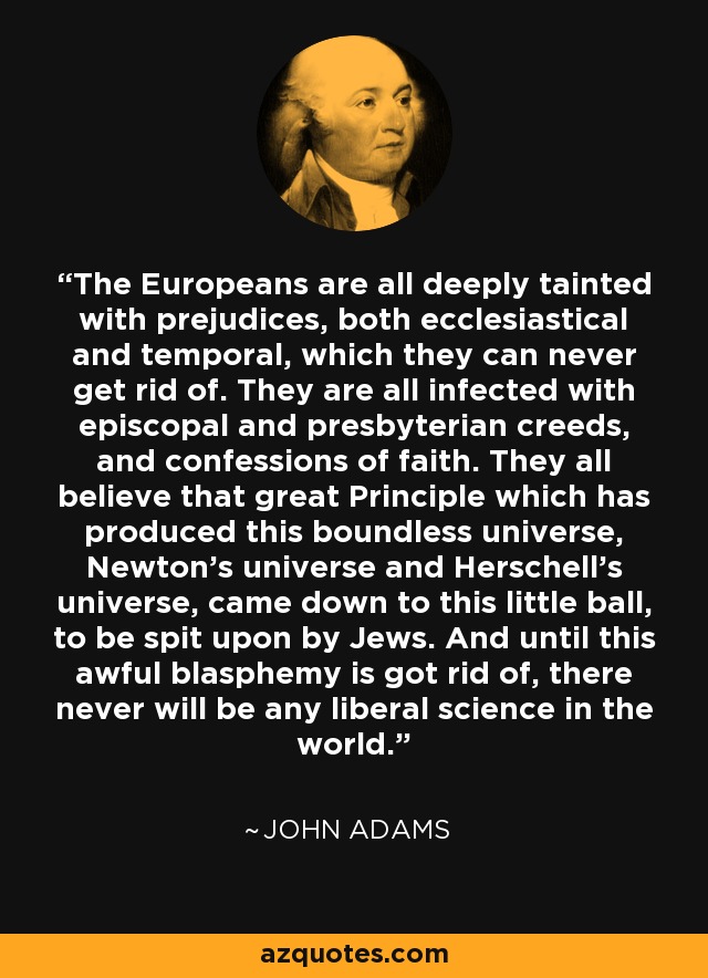 The Europeans are all deeply tainted with prejudices, both ecclesiastical and temporal, which they can never get rid of. They are all infected with episcopal and presbyterian creeds, and confessions of faith. They all believe that great Principle which has produced this boundless universe, Newton's universe and Herschell's universe, came down to this little ball, to be spit upon by Jews. And until this awful blasphemy is got rid of, there never will be any liberal science in the world. - John Adams