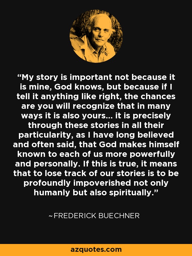 My story is important not because it is mine, God knows, but because if I tell it anything like right, the chances are you will recognize that in many ways it is also yours… it is precisely through these stories in all their particularity, as I have long believed and often said, that God makes himself known to each of us more powerfully and personally. If this is true, it means that to lose track of our stories is to be profoundly impoverished not only humanly but also spiritually. - Frederick Buechner