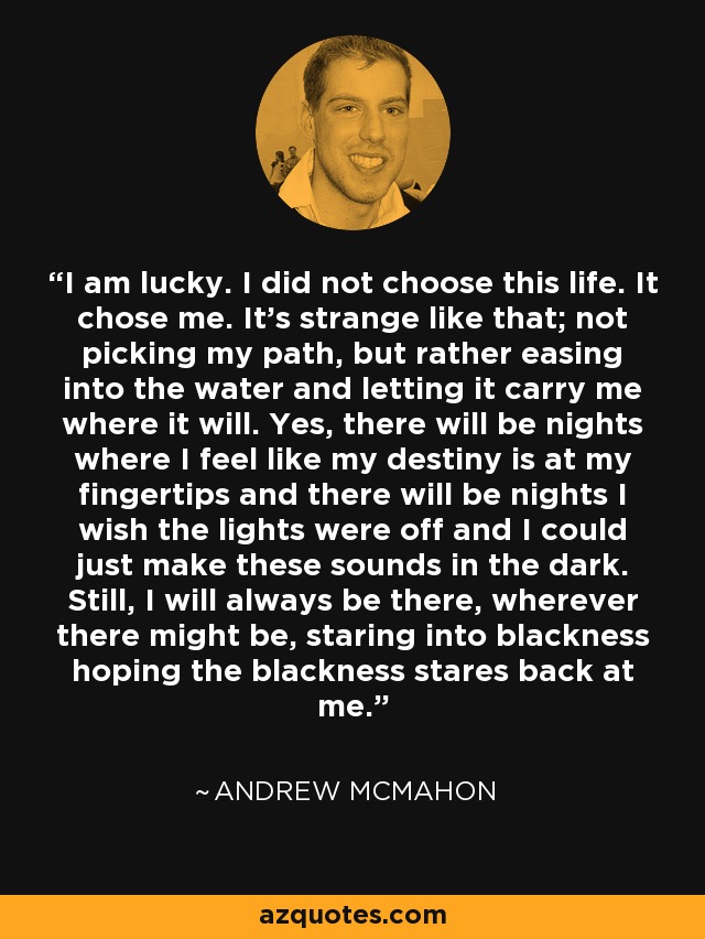 I am lucky. I did not choose this life. It chose me. It's strange like that; not picking my path, but rather easing into the water and letting it carry me where it will. Yes, there will be nights where I feel like my destiny is at my fingertips and there will be nights I wish the lights were off and I could just make these sounds in the dark. Still, I will always be there, wherever there might be, staring into blackness hoping the blackness stares back at me. - Andrew McMahon