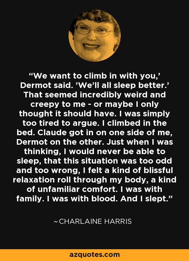 We want to climb in with you,' Dermot said. 'We'll all sleep better.' That seemed incredibly weird and creepy to me - or maybe I only thought it should have. I was simply too tired to argue. I climbed in the bed. Claude got in on one side of me, Dermot on the other. Just when I was thinking, I would never be able to sleep, that this situation was too odd and too wrong, I felt a kind of blissful relaxation roll through my body, a kind of unfamiliar comfort. I was with family. I was with blood. And I slept. - Charlaine Harris