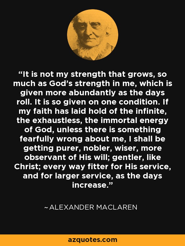 It is not my strength that grows, so much as God's strength in me, which is given more abundantly as the days roll. It is so given on one condition. If my faith has laid hold of the infinite, the exhaustless, the immortal energy of God, unless there is something fearfully wrong about me, I shall be getting purer, nobler, wiser, more observant of His will; gentler, like Christ; every way fitter for His service, and for larger service, as the days increase. - Alexander MacLaren