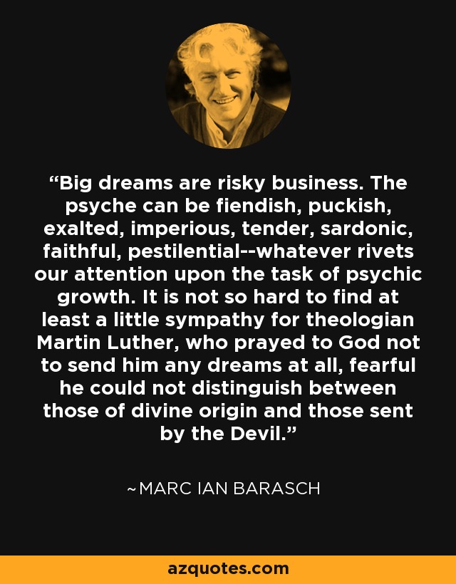 Big dreams are risky business. The psyche can be fiendish, puckish, exalted, imperious, tender, sardonic, faithful, pestilential--whatever rivets our attention upon the task of psychic growth. It is not so hard to find at least a little sympathy for theologian Martin Luther, who prayed to God not to send him any dreams at all, fearful he could not distinguish between those of divine origin and those sent by the Devil. - Marc Ian Barasch