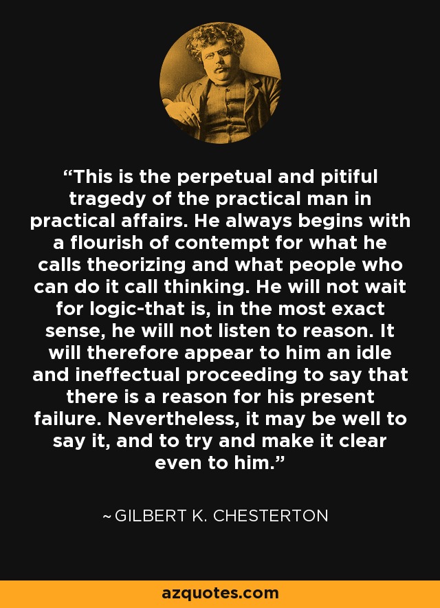 This is the perpetual and pitiful tragedy of the practical man in practical affairs. He always begins with a flourish of contempt for what he calls theorizing and what people who can do it call thinking. He will not wait for logic-that is, in the most exact sense, he will not listen to reason. It will therefore appear to him an idle and ineffectual proceeding to say that there is a reason for his present failure. Nevertheless, it may be well to say it, and to try and make it clear even to him. - Gilbert K. Chesterton