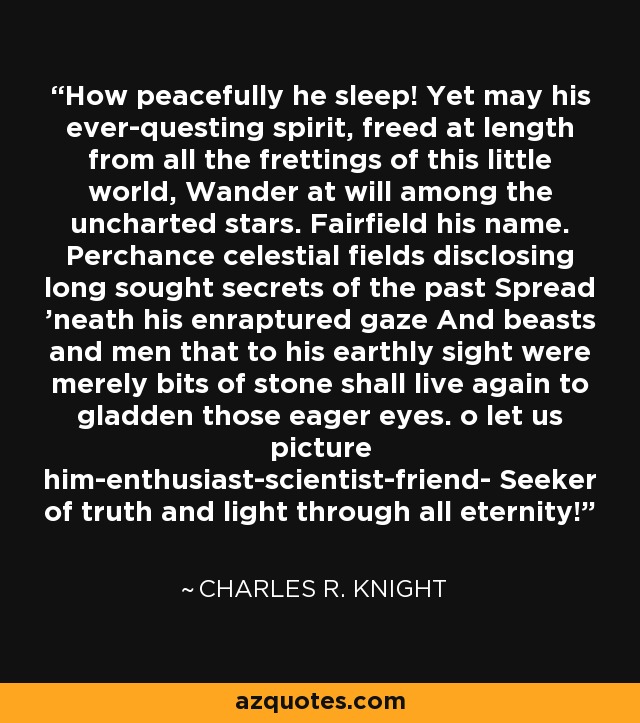 How peacefully he sleep! Yet may his ever-questing spirit, freed at length from all the frettings of this little world, Wander at will among the uncharted stars. Fairfield his name. Perchance celestial fields disclosing long sought secrets of the past Spread 'neath his enraptured gaze And beasts and men that to his earthly sight were merely bits of stone shall live again to gladden those eager eyes. o let us picture him-enthusiast-scientist-friend- Seeker of truth and light through all eternity! - Charles R. Knight