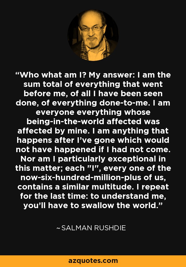 Who what am I? My answer: I am the sum total of everything that went before me, of all I have been seen done, of everything done-to-me. I am everyone everything whose being-in-the-world affected was affected by mine. I am anything that happens after I’ve gone which would not have happened if I had not come. Nor am I particularly exceptional in this matter; each 