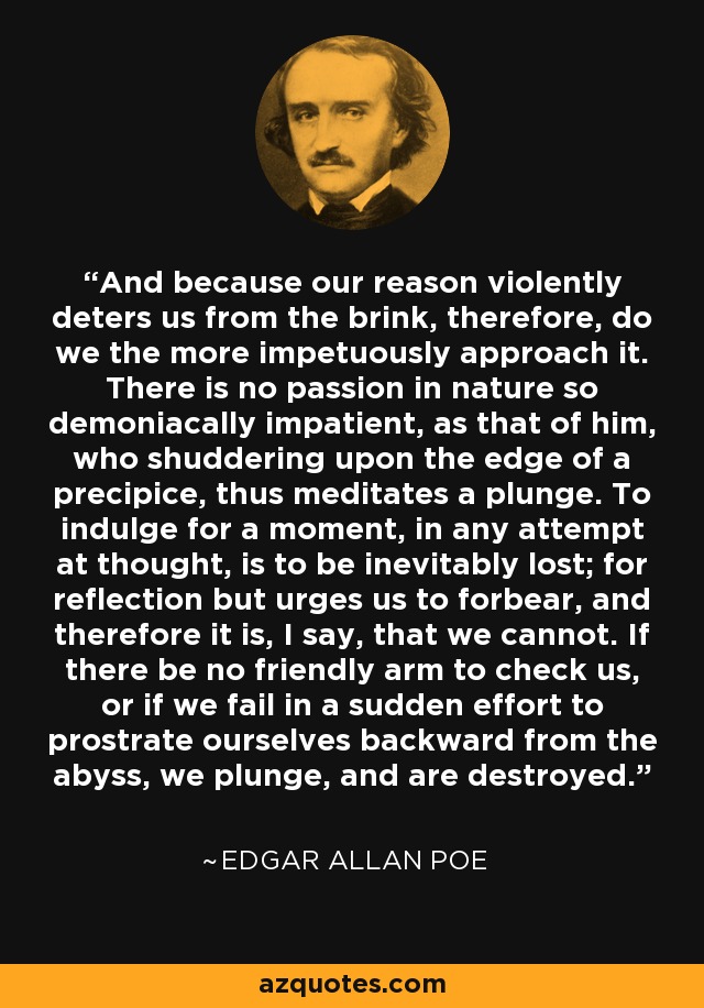 And because our reason violently deters us from the brink, therefore, do we the more impetuously approach it. There is no passion in nature so demoniacally impatient, as that of him, who shuddering upon the edge of a precipice, thus meditates a plunge. To indulge for a moment, in any attempt at thought, is to be inevitably lost; for reflection but urges us to forbear, and therefore it is, I say, that we cannot. If there be no friendly arm to check us, or if we fail in a sudden effort to prostrate ourselves backward from the abyss, we plunge, and are destroyed. - Edgar Allan Poe