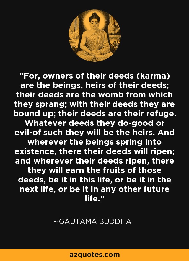 For, owners of their deeds (karma) are the beings, heirs of their deeds; their deeds are the womb from which they sprang; with their deeds they are bound up; their deeds are their refuge. Whatever deeds they do-good or evil-of such they will be the heirs. And wherever the beings spring into existence, there their deeds will ripen; and wherever their deeds ripen, there they will earn the fruits of those deeds, be it in this life, or be it in the next life, or be it in any other future life. - Gautama Buddha