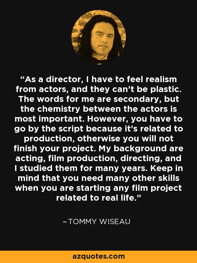 As a director, I have to feel realism from actors, and they can't be plastic. The words for me are secondary, but the chemistry between the actors is most important. However, you have to go by the script because it's related to production, otherwise you will not finish your project. My background are acting, film production, directing, and I studied them for many years. Keep in mind that you need many other skills when you are starting any film project related to real life. - Tommy Wiseau