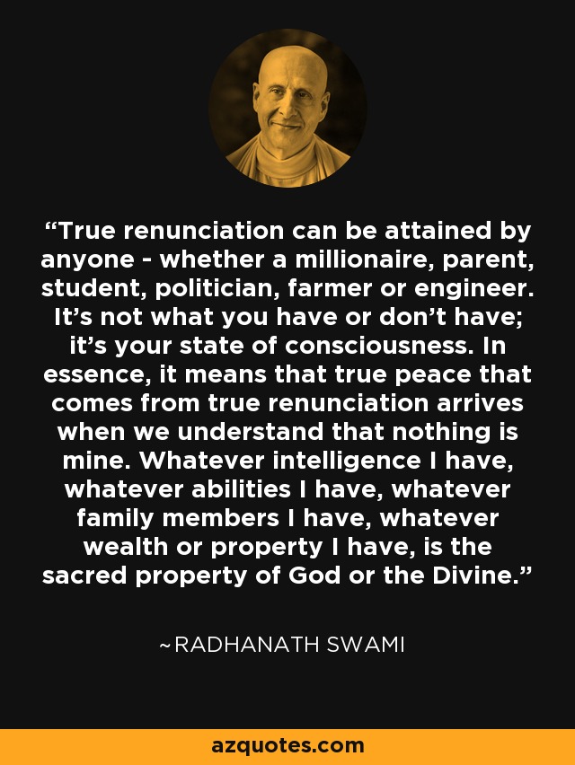 True renunciation can be attained by anyone - whether a millionaire, parent, student, politician, farmer or engineer. It's not what you have or don't have; it's your state of consciousness. In essence, it means that true peace that comes from true renunciation arrives when we understand that nothing is mine. Whatever intelligence I have, whatever abilities I have, whatever family members I have, whatever wealth or property I have, is the sacred property of God or the Divine. - Radhanath Swami