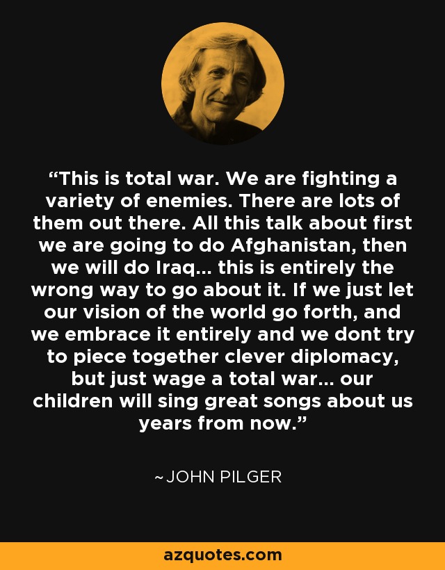 This is total war. We are fighting a variety of enemies. There are lots of them out there. All this talk about first we are going to do Afghanistan, then we will do Iraq... this is entirely the wrong way to go about it. If we just let our vision of the world go forth, and we embrace it entirely and we dont try to piece together clever diplomacy, but just wage a total war... our children will sing great songs about us years from now. - John Pilger