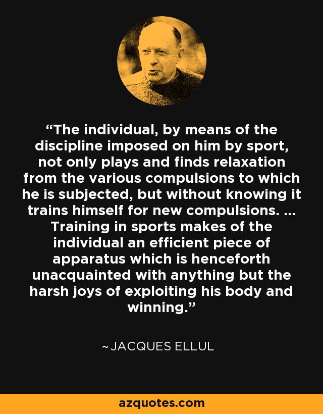 The individual, by means of the discipline imposed on him by sport, not only plays and finds relaxation from the various compulsions to which he is subjected, but without knowing it trains himself for new compulsions. ... Training in sports makes of the individual an efficient piece of apparatus which is henceforth unacquainted with anything but the harsh joys of exploiting his body and winning. - Jacques Ellul