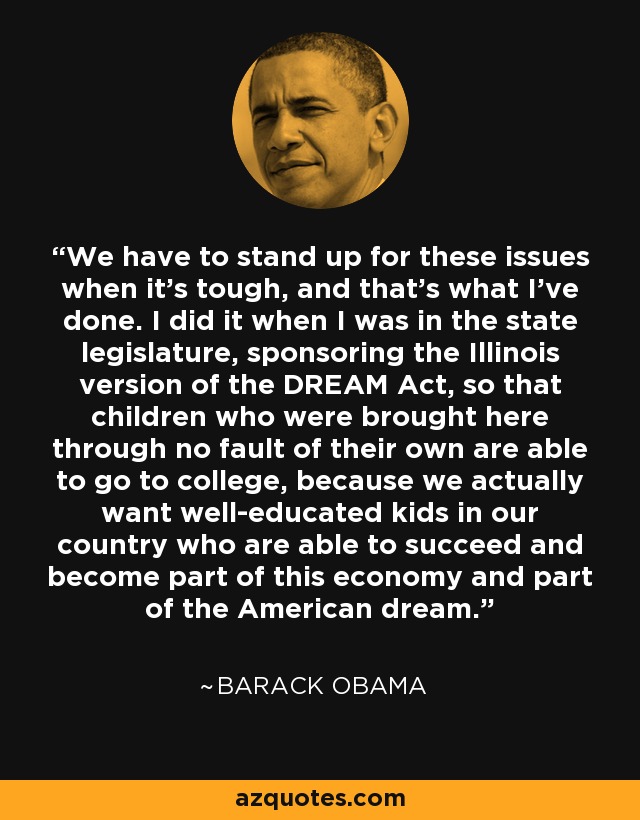 We have to stand up for these issues when it's tough, and that's what I've done. I did it when I was in the state legislature, sponsoring the Illinois version of the DREAM Act, so that children who were brought here through no fault of their own are able to go to college, because we actually want well-educated kids in our country who are able to succeed and become part of this economy and part of the American dream. - Barack Obama